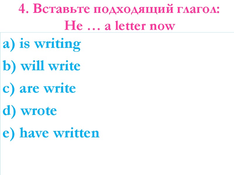 4. Вставьте подходящий глагол: He … a letter now a) is writing b) will